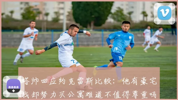 塔帅回应约克雷斯比较：他有豪宅我却努力买公寓难道不值得尊重吗
