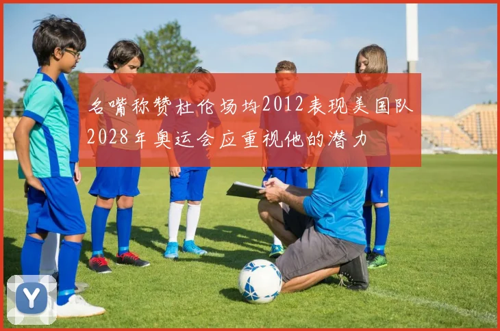名嘴称赞杜伦场均2012表现美国队2028年奥运会应重视他的潜力