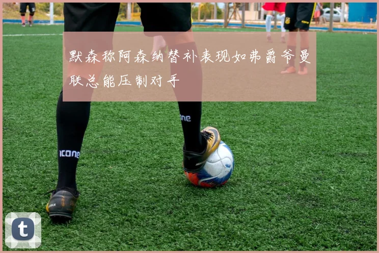 默森称阿森纳替补表现如弗爵爷曼联总能压制对手