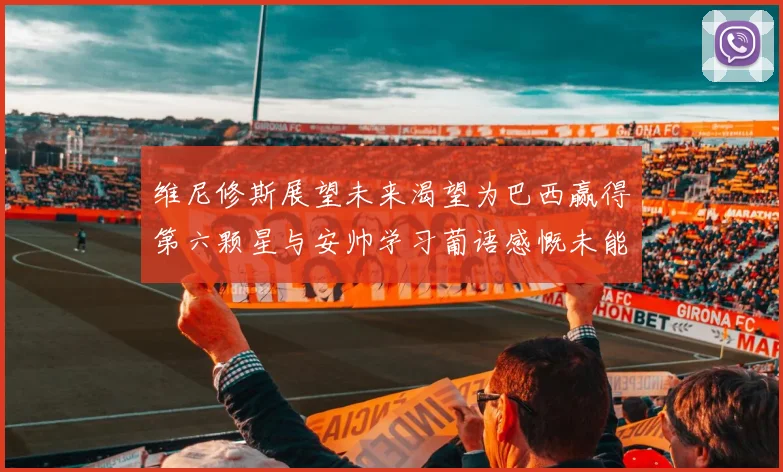 维尼修斯展望未来渴望为巴西赢得第六颗星与安帅学习葡语感慨未能与C罗共事