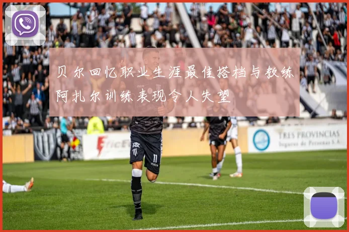 贝尔回忆职业生涯最佳搭档与教练阿扎尔训练表现令人失望