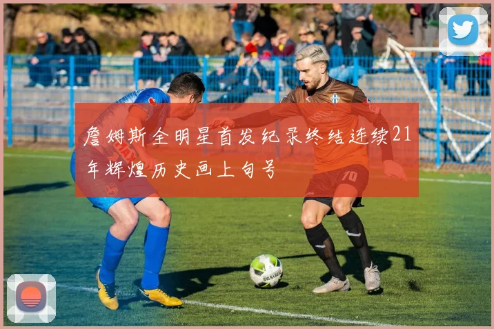 詹姆斯全明星首发纪录终结连续21年辉煌历史画上句号