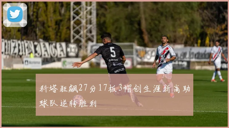 科塔狂飙27分17板3帽创生涯新高助球队逆转胜利