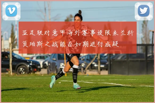 亚足联对意甲海外赛事设限米兰科莫珀斯之战能否如期进行成疑