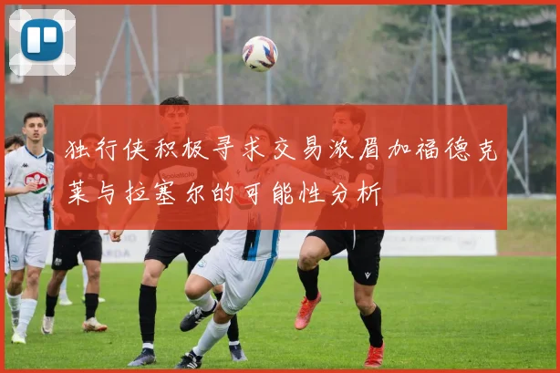 独行侠积极寻求交易浓眉加福德克莱与拉塞尔的可能性分析