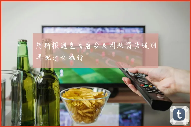 阿斯报道皇马看台关闭处罚为缓刑再犯才会执行