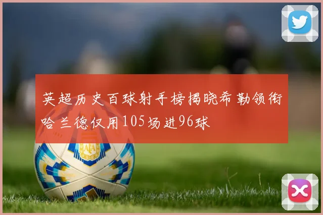 英超历史百球射手榜揭晓希勒领衔哈兰德仅用105场进96球