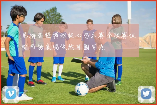 恩梅查强调积极心态本赛季联赛仅输两场表现依然可圈可点