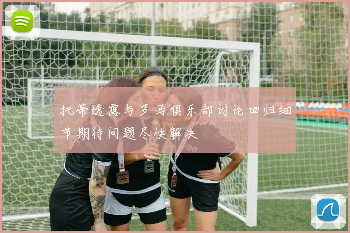 托蒂透露与罗马俱乐部讨论回归细节期待问题尽快解决