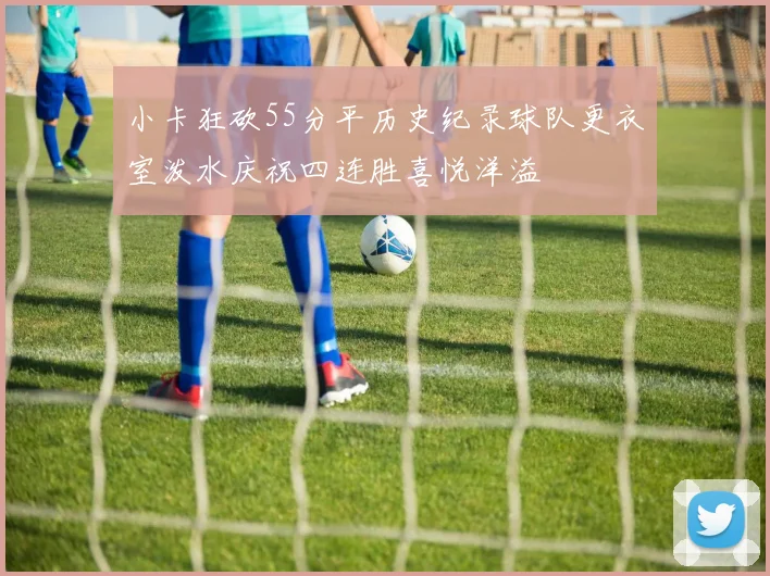 小卡狂砍55分平历史纪录球队更衣室泼水庆祝四连胜喜悦洋溢