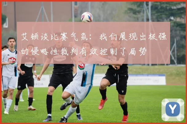 艾顿谈比赛气氛：我们展现出极强的侵略性裁判有效控制了局势