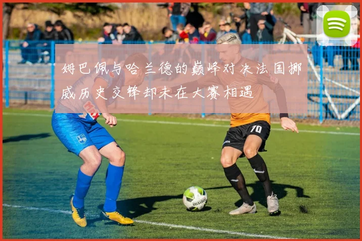 姆巴佩与哈兰德的巅峰对决法国挪威历史交锋却未在大赛相遇