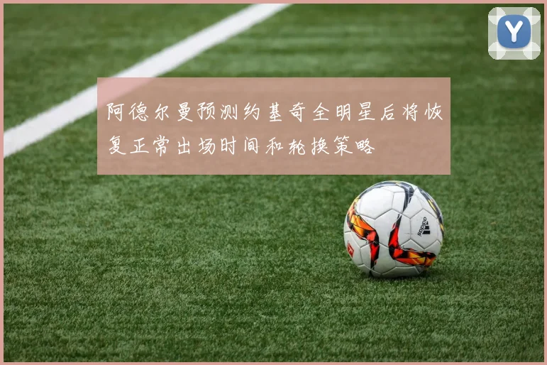 阿德尔曼预测约基奇全明星后将恢复正常出场时间和轮换策略