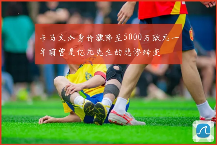 卡马文加身价骤降至5000万欧元一年前曾是亿元先生的悲惨转变