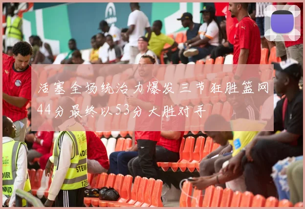 活塞全场统治力爆发三节狂胜篮网44分最终以53分大胜对手
