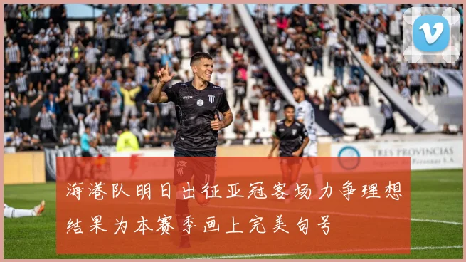海港队明日出征亚冠客场力争理想结果为本赛季画上完美句号