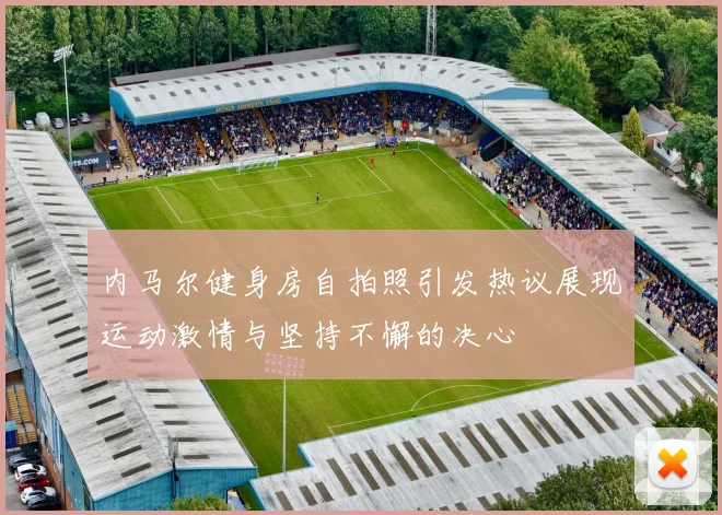 内马尔健身房自拍照引发热议展现运动激情与坚持不懈的决心