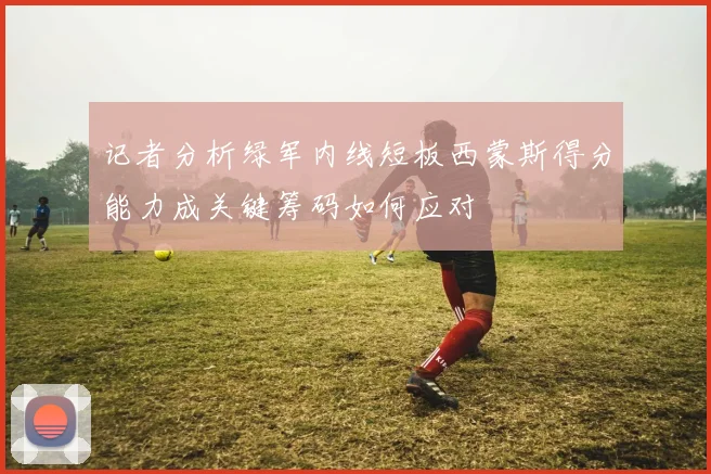 记者分析绿军内线短板西蒙斯得分能力成关键筹码如何应对