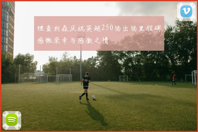 理查利森庆祝英超250场出场里程碑感慨荣幸与感激之情