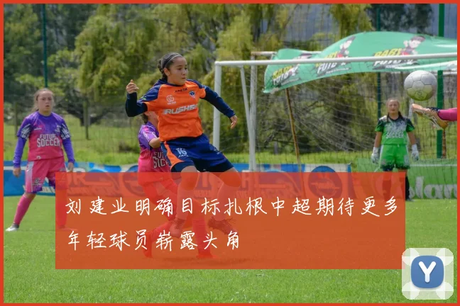 刘建业明确目标扎根中超期待更多年轻球员崭露头角