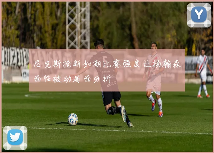 尼克斯抢断如潮比赛强度让杨瀚森面临被动局面分析