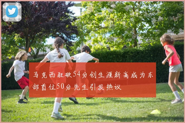 马克西狂砍54分创生涯新高成为东部首位50分先生引发热议