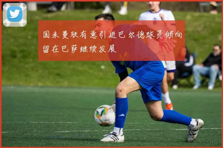 国米曼联有意引进巴尔德球员倾向留在巴萨继续发展