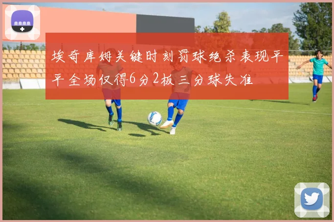 埃奇库姆关键时刻罚球绝杀表现平平全场仅得6分2板三分球失准