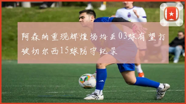 阿森纳重现辉煌场均丢03球有望打破切尔西15球防守纪录