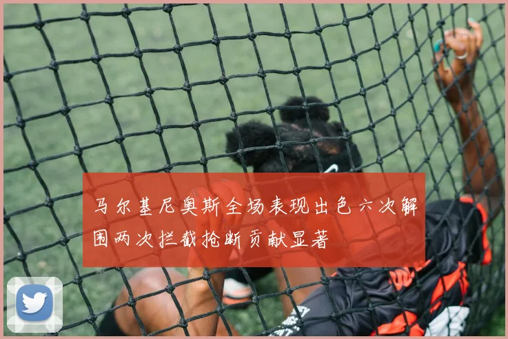 马尔基尼奥斯全场表现出色六次解围两次拦截抢断贡献显著