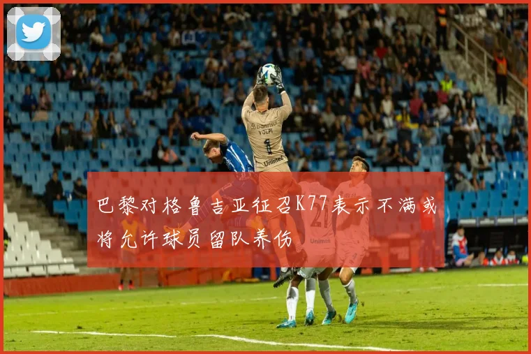 巴黎对格鲁吉亚征召K77表示不满或将允许球员留队养伤
