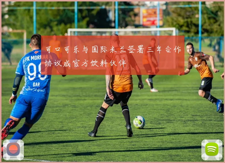 可口可乐与国际米兰签署三年合作协议成官方饮料伙伴