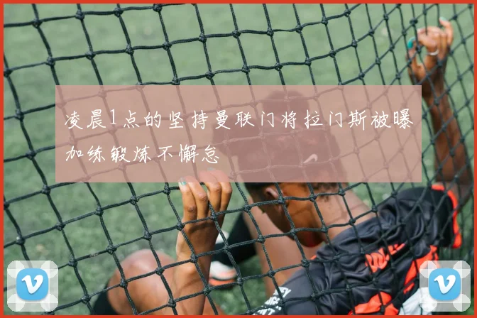 凌晨1点的坚持曼联门将拉门斯被曝加练锻炼不懈怠