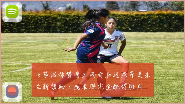 卡萨诺称赞普利西奇和迈尼昂是米兰新领袖上轮表现完全配得胜利
