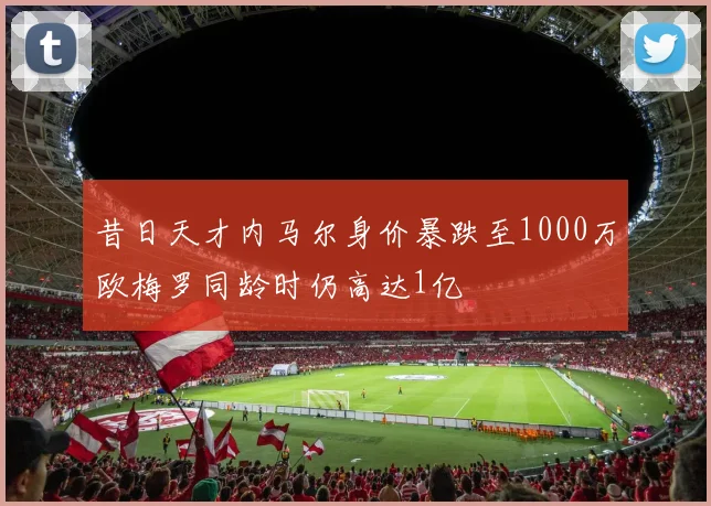昔日天才内马尔身价暴跌至1000万欧梅罗同龄时仍高达1亿