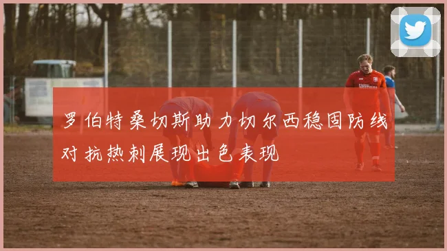 罗伯特桑切斯助力切尔西稳固防线对抗热刺展现出色表现