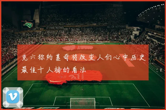 克六称约基奇将改变人们心中历史最佳十人榜的看法