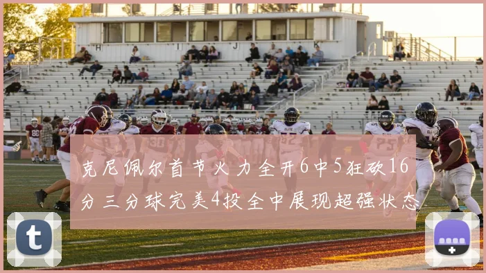 克尼佩尔首节火力全开6中5狂砍16分三分球完美4投全中展现超强状态