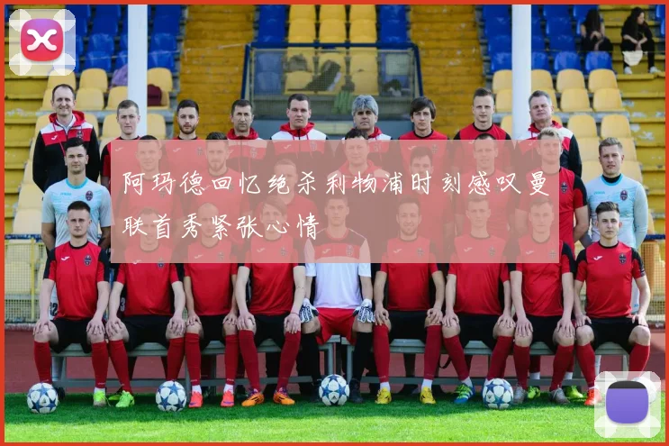 阿玛德回忆绝杀利物浦时刻感叹曼联首秀紧张心情